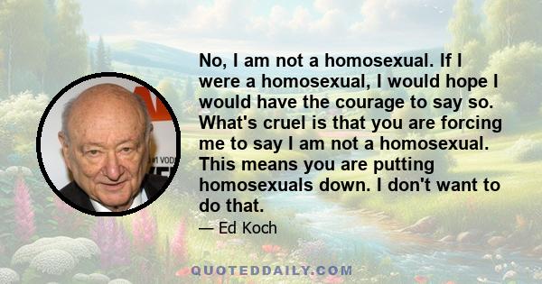 No, I am not a homosexual. If I were a homosexual, I would hope I would have the courage to say so. What's cruel is that you are forcing me to say I am not a homosexual. This means you are putting homosexuals down. I