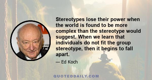 Stereotypes lose their power when the world is found to be more complex than the stereotype would suggest. When we learn that individuals do not fit the group stereotype, then it begins to fall apart.