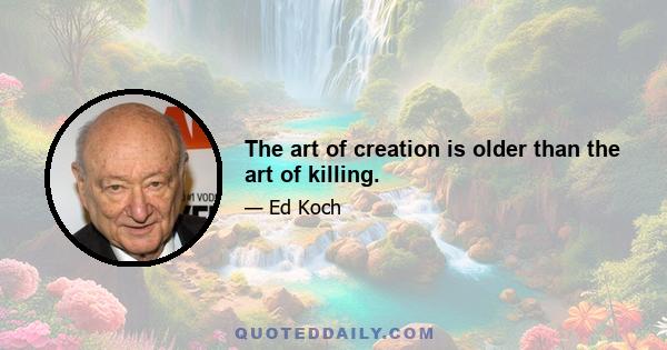 The art of creation is older than the art of killing.