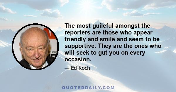 The most guileful amongst the reporters are those who appear friendly and smile and seem to be supportive. They are the ones who will seek to gut you on every occasion.