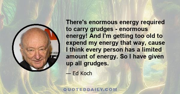 There's enormous energy required to carry grudges - enormous energy! And I'm getting too old to expend my energy that way, cause I think every person has a limited amount of energy. So I have given up all grudges.