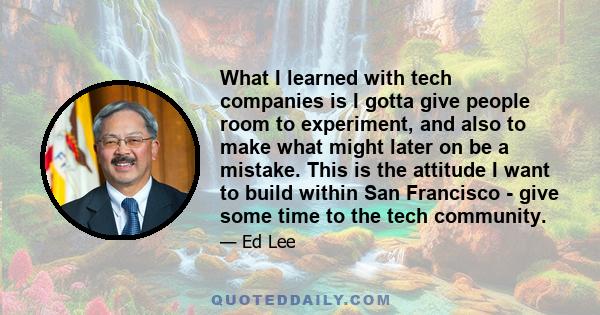 What I learned with tech companies is I gotta give people room to experiment, and also to make what might later on be a mistake. This is the attitude I want to build within San Francisco - give some time to the tech