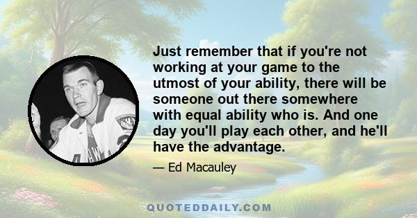 Just remember that if you're not working at your game to the utmost of your ability, there will be someone out there somewhere with equal ability who is. And one day you'll play each other, and he'll have the advantage.