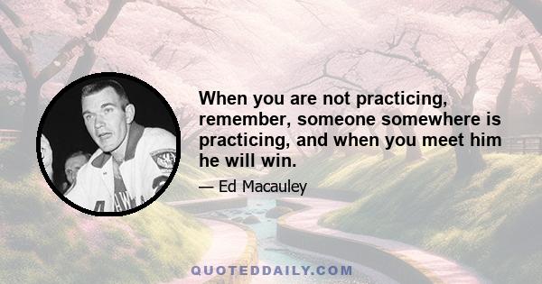 When you are not practicing, remember, someone somewhere is practicing, and when you meet him he will win.