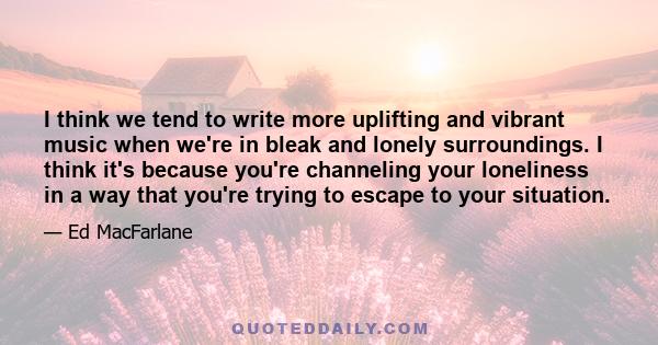 I think we tend to write more uplifting and vibrant music when we're in bleak and lonely surroundings. I think it's because you're channeling your loneliness in a way that you're trying to escape to your situation.