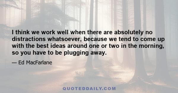 I think we work well when there are absolutely no distractions whatsoever, because we tend to come up with the best ideas around one or two in the morning, so you have to be plugging away.