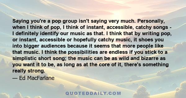 Saying you're a pop group isn't saying very much. Personally, when I think of pop, I think of instant, accessible, catchy songs - I definitely identify our music as that. I think that by writing pop, or instant,