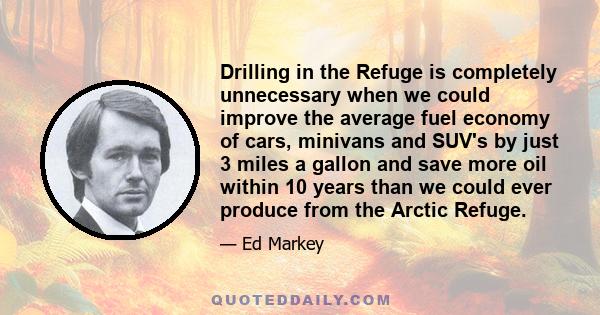 Drilling in the Refuge is completely unnecessary when we could improve the average fuel economy of cars, minivans and SUV's by just 3 miles a gallon and save more oil within 10 years than we could ever produce from the