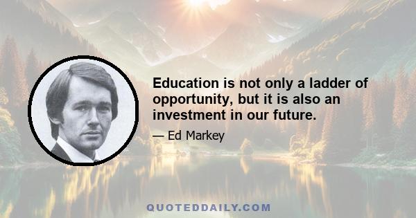 Education is not only a ladder of opportunity, but it is also an investment in our future.