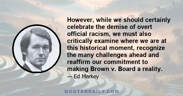 However, while we should certainly celebrate the demise of overt official racism, we must also critically examine where we are at this historical moment, recognize the many challenges ahead and reaffirm our commitment