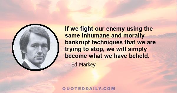 If we fight our enemy using the same inhumane and morally bankrupt techniques that we are trying to stop, we will simply become what we have beheld.