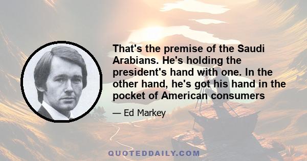 That's the premise of the Saudi Arabians. He's holding the president's hand with one. In the other hand, he's got his hand in the pocket of American consumers