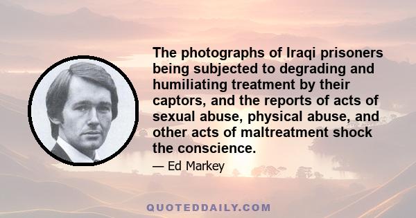 The photographs of Iraqi prisoners being subjected to degrading and humiliating treatment by their captors, and the reports of acts of sexual abuse, physical abuse, and other acts of maltreatment shock the conscience.