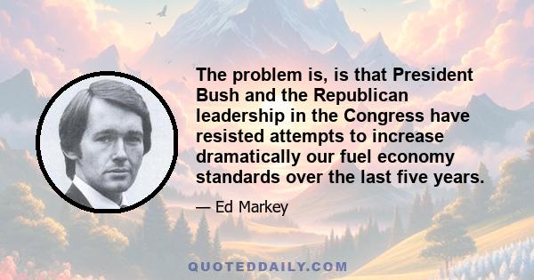 The problem is, is that President Bush and the Republican leadership in the Congress have resisted attempts to increase dramatically our fuel economy standards over the last five years.