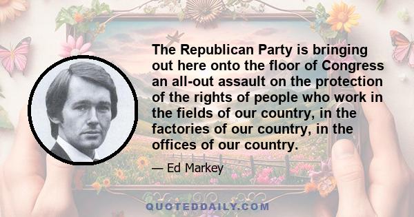 The Republican Party is bringing out here onto the floor of Congress an all-out assault on the protection of the rights of people who work in the fields of our country, in the factories of our country, in the offices of 