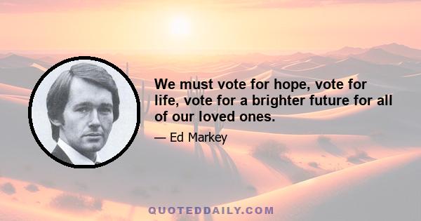 We must vote for hope, vote for life, vote for a brighter future for all of our loved ones.