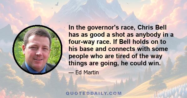 In the governor's race, Chris Bell has as good a shot as anybody in a four-way race. If Bell holds on to his base and connects with some people who are tired of the way things are going, he could win.