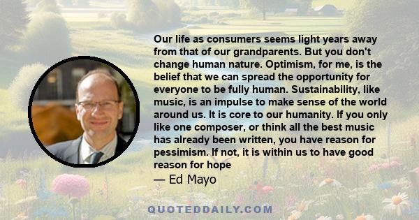 Our life as consumers seems light years away from that of our grandparents. But you don't change human nature. Optimism, for me, is the belief that we can spread the opportunity for everyone to be fully human.