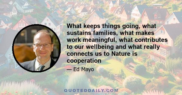 What keeps things going, what sustains families, what makes work meaningful, what contributes to our wellbeing and what really connects us to Nature is cooperation