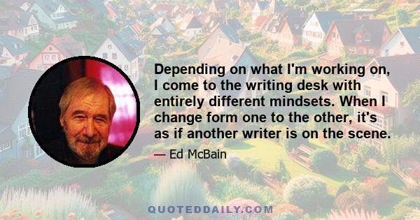 Depending on what I'm working on, I come to the writing desk with entirely different mindsets. When I change form one to the other, it's as if another writer is on the scene.