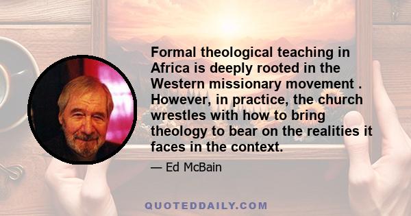 Formal theological teaching in Africa is deeply rooted in the Western missionary movement . However, in practice, the church wrestles with how to bring theology to bear on the realities it faces in the context.