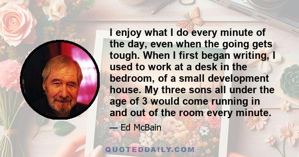 I enjoy what I do every minute of the day, even when the going gets tough. When I first began writing, I used to work at a desk in the bedroom, of a small development house. My three sons all under the age of 3 would