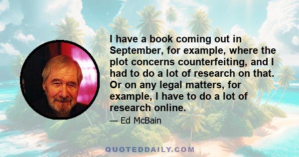 I have a book coming out in September, for example, where the plot concerns counterfeiting, and I had to do a lot of research on that. Or on any legal matters, for example, I have to do a lot of research online.