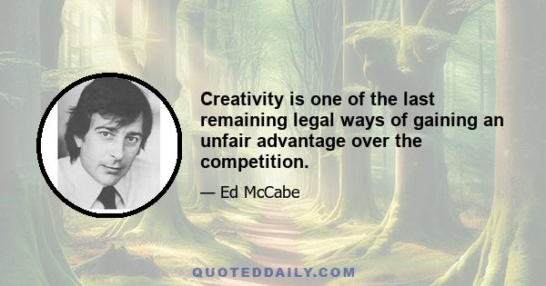 Creativity is one of the last remaining legal ways of gaining an unfair advantage over the competition.