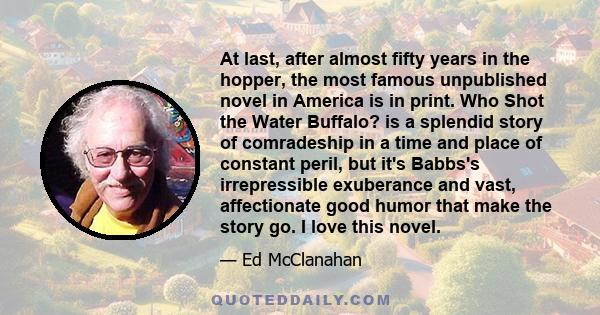 At last, after almost fifty years in the hopper, the most famous unpublished novel in America is in print. Who Shot the Water Buffalo? is a splendid story of comradeship in a time and place of constant peril, but it's