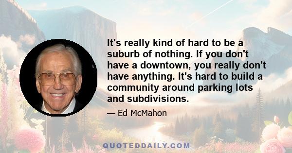 It's really kind of hard to be a suburb of nothing. If you don't have a downtown, you really don't have anything. It's hard to build a community around parking lots and subdivisions.