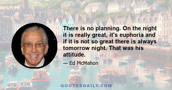 There is no planning. On the night it is really great, it's euphoria and if it is not so great there is always tomorrow night. That was his attitude.