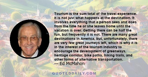 Tourism is the sum total of the travel experience. It is not just what happens at the destination. It involves everything that a person sees and does from the time he or she leaves home until the vacation is over.