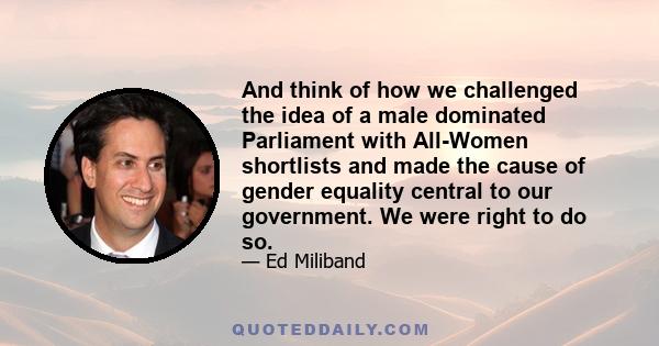 And think of how we challenged the idea of a male dominated Parliament with All-Women shortlists and made the cause of gender equality central to our government. We were right to do so.