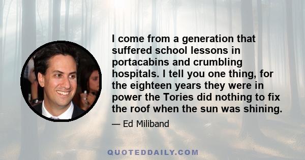 I come from a generation that suffered school lessons in portacabins and crumbling hospitals. I tell you one thing, for the eighteen years they were in power the Tories did nothing to fix the roof when the sun was