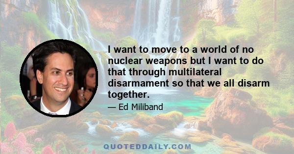 I want to move to a world of no nuclear weapons but I want to do that through multilateral disarmament so that we all disarm together.