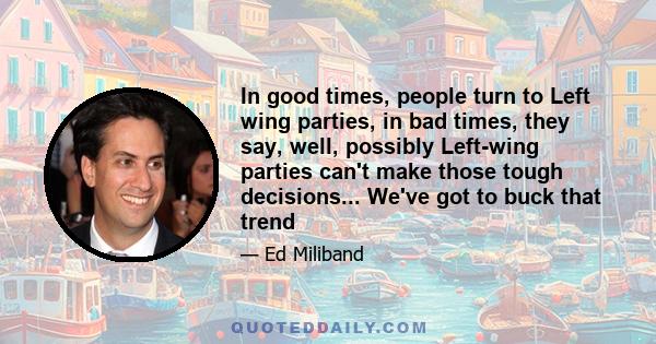 In good times, people turn to Left wing parties, in bad times, they say, well, possibly Left-wing parties can't make those tough decisions... We've got to buck that trend