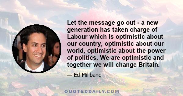 Let the message go out - a new generation has taken charge of Labour which is optimistic about our country, optimistic about our world, optimistic about the power of politics. We are optimistic and together we will