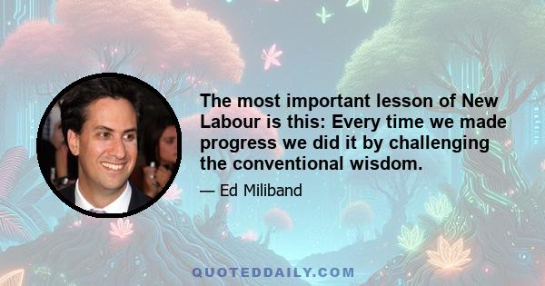 The most important lesson of New Labour is this: Every time we made progress we did it by challenging the conventional wisdom.