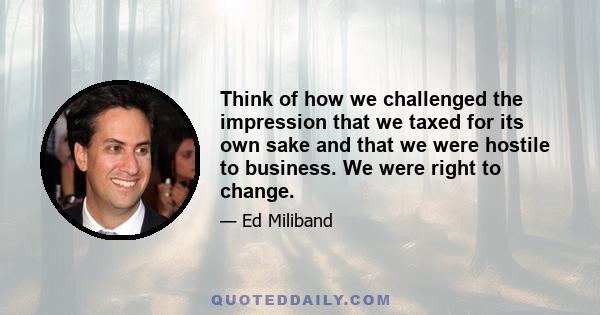 Think of how we challenged the impression that we taxed for its own sake and that we were hostile to business. We were right to change.