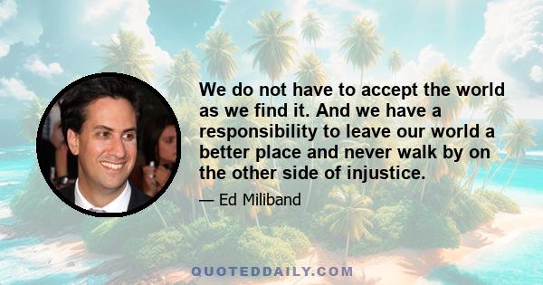 We do not have to accept the world as we find it. And we have a responsibility to leave our world a better place and never walk by on the other side of injustice.