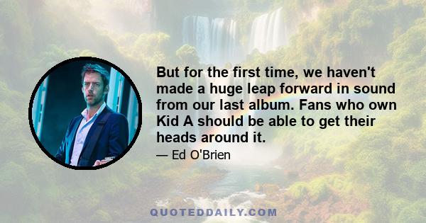 But for the first time, we haven't made a huge leap forward in sound from our last album. Fans who own Kid A should be able to get their heads around it.