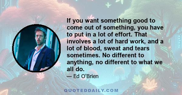 If you want something good to come out of something, you have to put in a lot of effort. That involves a lot of hard work, and a lot of blood, sweat and tears sometimes. No different to anything, no different to what we 