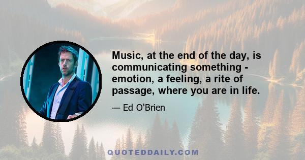 Music, at the end of the day, is communicating something - emotion, a feeling, a rite of passage, where you are in life.