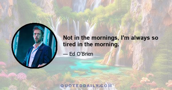 Not in the mornings, I'm always so tired in the morning.