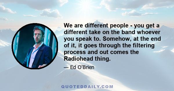 We are different people - you get a different take on the band whoever you speak to. Somehow, at the end of it, it goes through the filtering process and out comes the Radiohead thing.