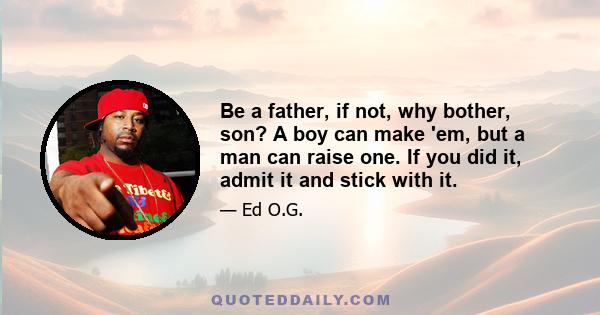 Be a father, if not, why bother, son? A boy can make 'em, but a man can raise one. If you did it, admit it and stick with it.