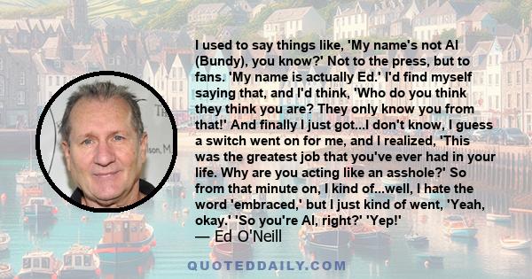 I used to say things like, 'My name's not Al (Bundy), you know?' Not to the press, but to fans. 'My name is actually Ed.' I'd find myself saying that, and I'd think, 'Who do you think they think you are? They only know