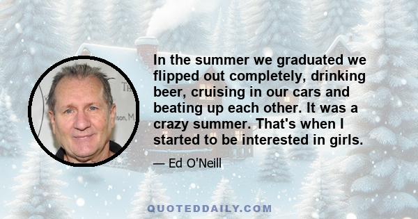 In the summer we graduated we flipped out completely, drinking beer, cruising in our cars and beating up each other. It was a crazy summer. That's when I started to be interested in girls.