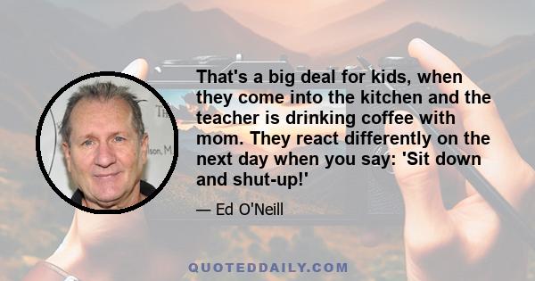 That's a big deal for kids, when they come into the kitchen and the teacher is drinking coffee with mom. They react differently on the next day when you say: 'Sit down and shut-up!'