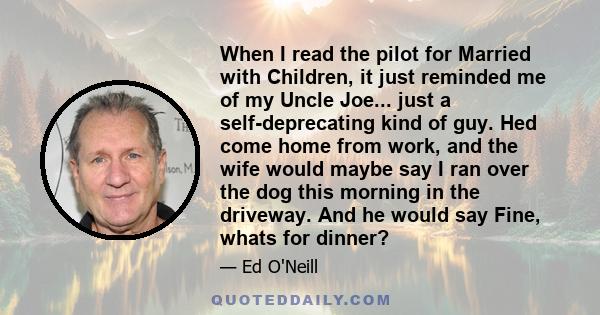 When I read the pilot for Married with Children, it just reminded me of my Uncle Joe... just a self-deprecating kind of guy. Hed come home from work, and the wife would maybe say I ran over the dog this morning in the